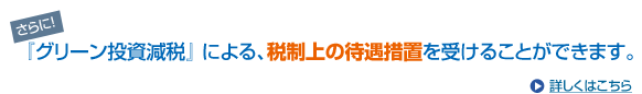 さらに、「グリーン投資減税」による、税制上の待遇措置を受けることが出来ます。詳しくはこちら。
